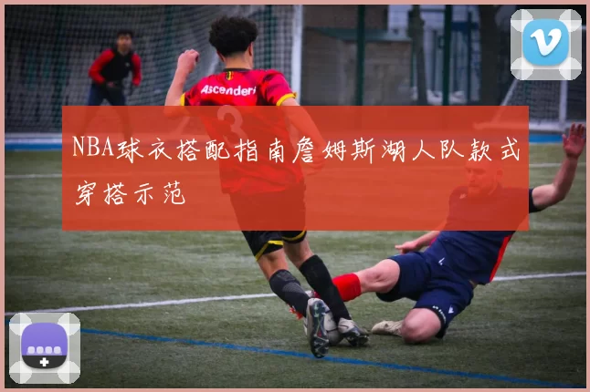 NBA球衣搭配指南詹姆斯湖人队款式穿搭示范