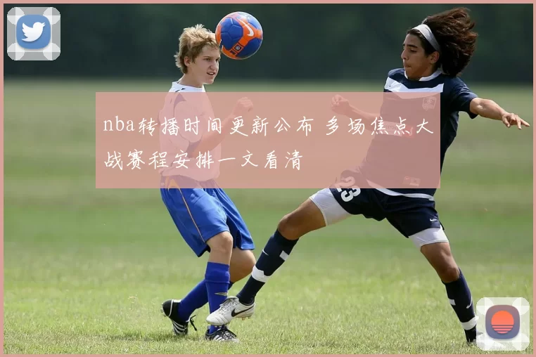 nba转播时间更新公布 多场焦点大战赛程安排一文看清