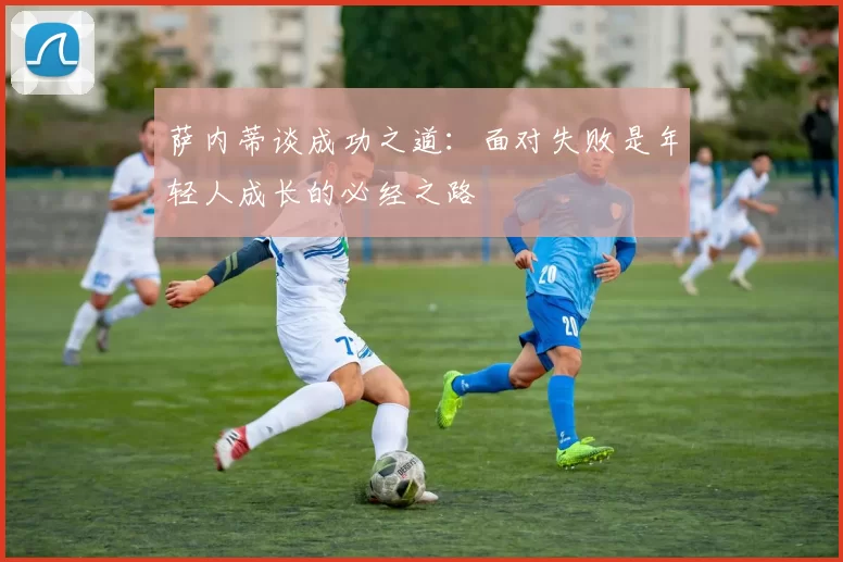 萨内蒂谈成功之道：面对失败是年轻人成长的必经之路