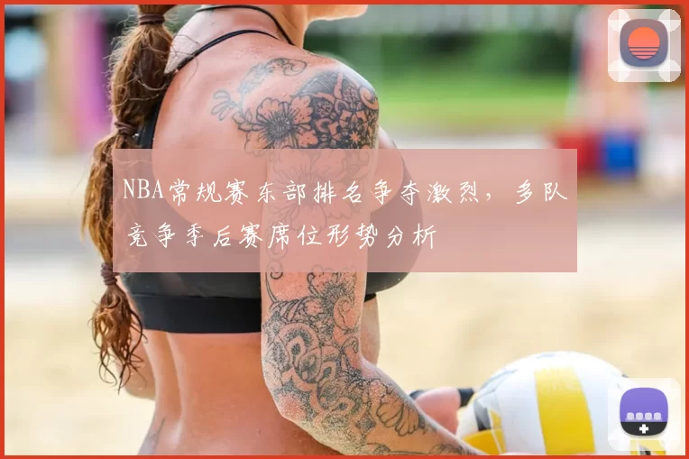 NBA常规赛东部排名争夺激烈,多队竞争季后赛席位形势分析