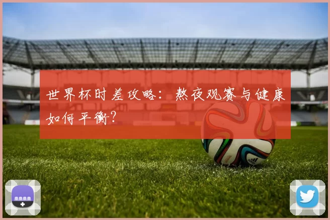 世界杯时差攻略:熬夜观赛与健康如何平衡?
