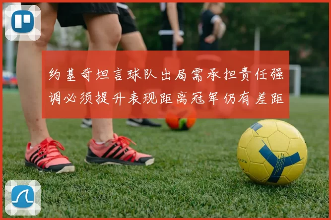 约基奇坦言球队出局需承担责任强调必须提升表现距离冠军仍有差距