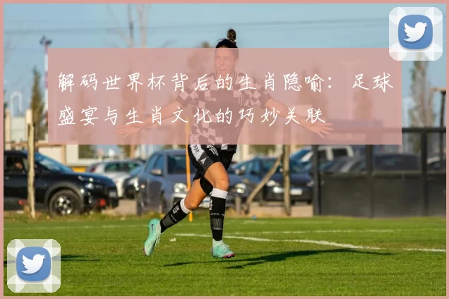解码世界杯背后的生肖隐喻：足球盛宴与生肖文化的巧妙关联