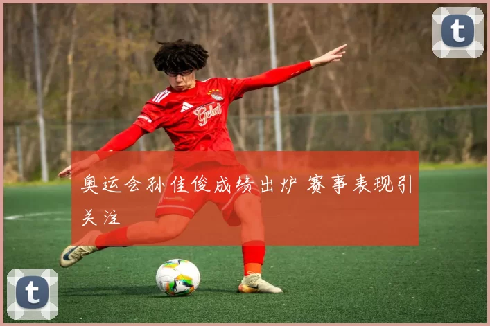 奥运会孙佳俊成绩出炉 赛事表现引关注