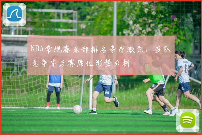 NBA常规赛东部排名争夺激烈,多队竞争季后赛席位形势分析