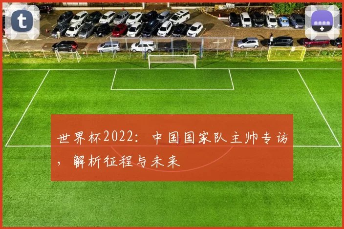世界杯2022：中国国家队主帅专访，解析征程与未来