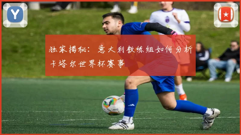 独家揭秘：意大利教练组如何分析卡塔尔世界杯赛事