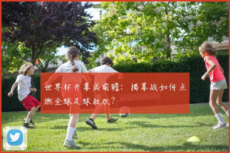 世界杯开幕式前瞻：揭幕战如何点燃全球足球狂欢？