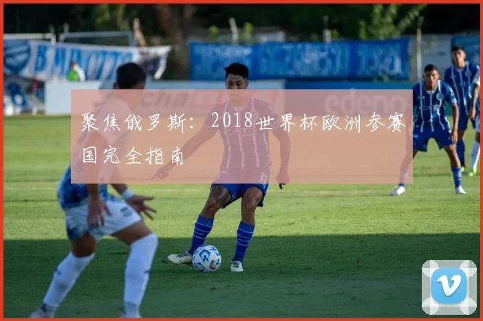 聚焦俄罗斯:2018世界杯欧洲参赛国完全指南