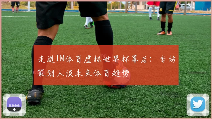 走进IM体育虚拟世界杯幕后:专访策划人谈未来体育趋势