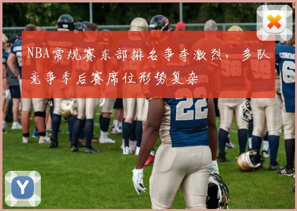NBA常规赛东部排名争夺激烈,多队竞争季后赛席位形势复杂