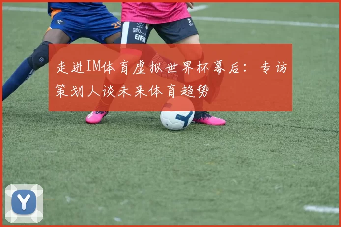 走进IM体育虚拟世界杯幕后:专访策划人谈未来体育趋势