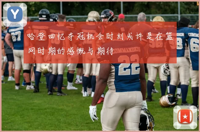 哈登回忆夺冠机会时刻或许是在篮网时期的感慨与期待
