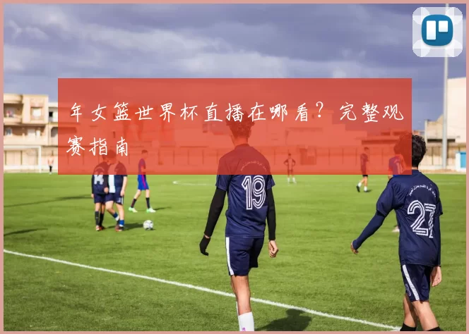 年女篮世界杯直播在哪看?完整观赛指南