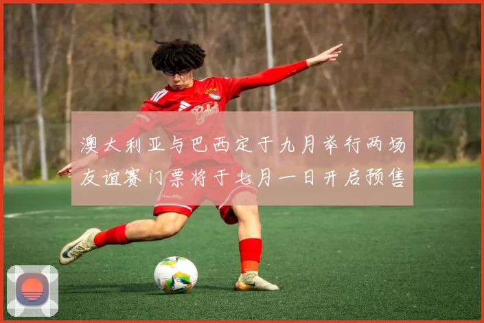 澳大利亚与巴西定于九月举行两场友谊赛门票将于七月一日开启预售