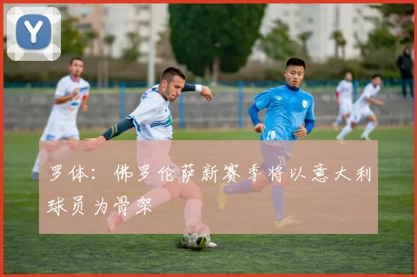 罗体:佛罗伦萨新赛季将以意大利球员为骨架