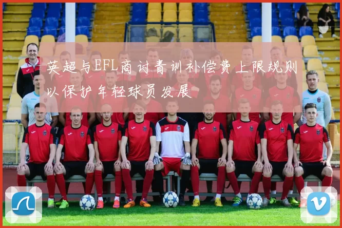 英超与EFL商讨青训补偿费上限规则以保护年轻球员发展
