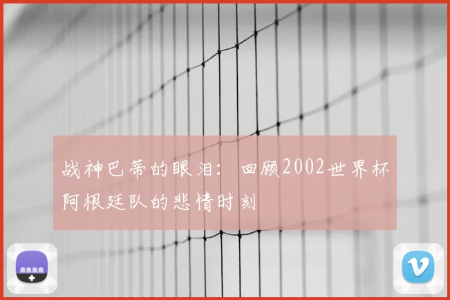 战神巴蒂的眼泪:回顾2002世界杯阿根廷队的悲情时刻