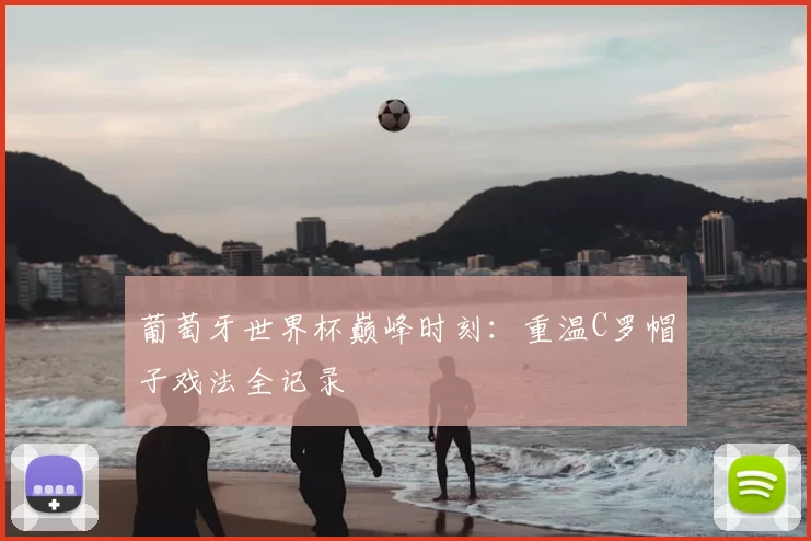 葡萄牙世界杯巅峰时刻:重温C罗帽子戏法全记录