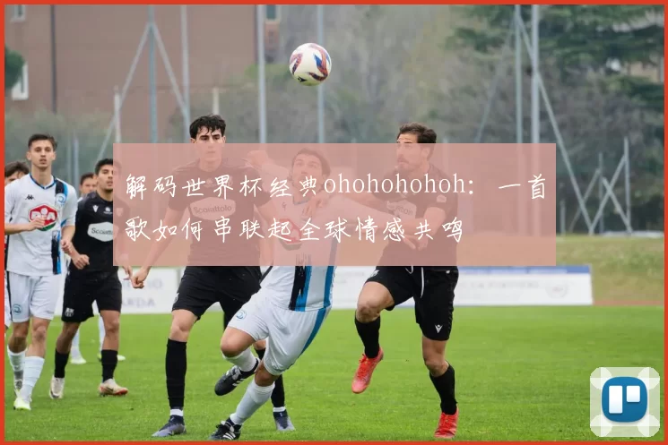 解码世界杯经典ohohohohoh:一首歌如何串联起全球情感共鸣