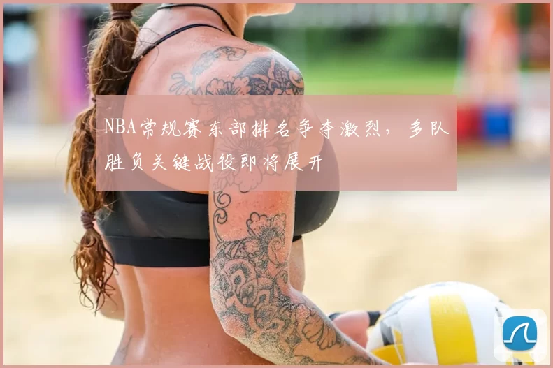 NBA常规赛东部排名争夺激烈,多队胜负关键战役即将展开