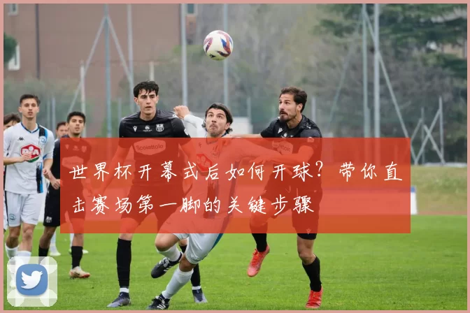 世界杯开幕式后如何开球？带你直击赛场第一脚的关键步骤