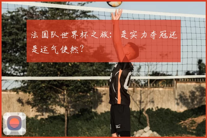 法国队世界杯之旅:是实力夺冠还是运气使然?