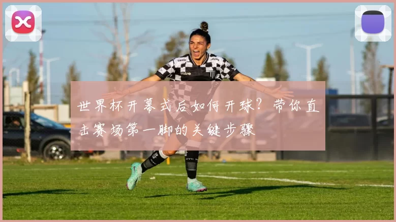 世界杯开幕式后如何开球？带你直击赛场第一脚的关键步骤
