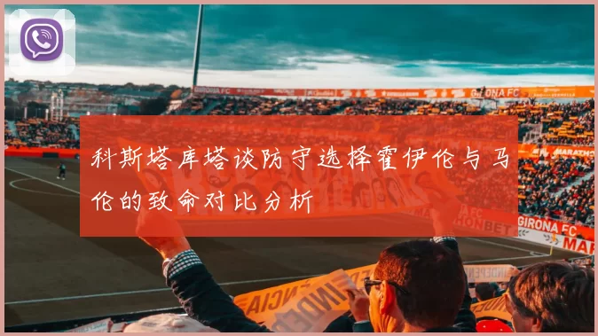 科斯塔库塔谈防守选择霍伊伦与马伦的致命对比分析