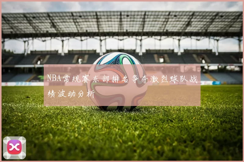 NBA常规赛东部排名争夺激烈球队战绩波动分析