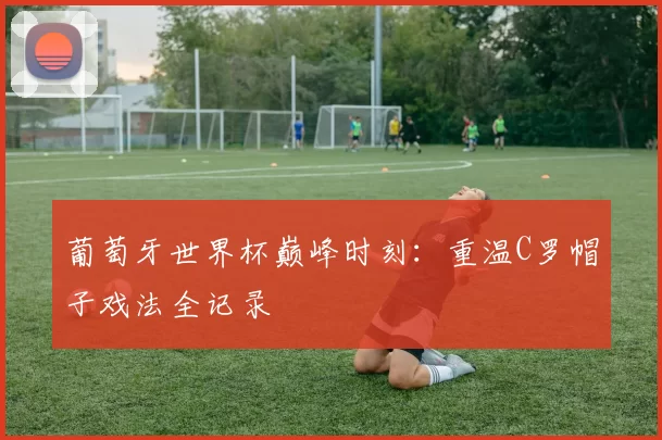 葡萄牙世界杯巅峰时刻:重温C罗帽子戏法全记录