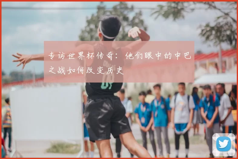 专访世界杯传奇：他们眼中的中巴之战如何改变历史