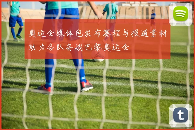 奥运会媒体包发布赛程与报道素材助力各队备战巴黎奥运会