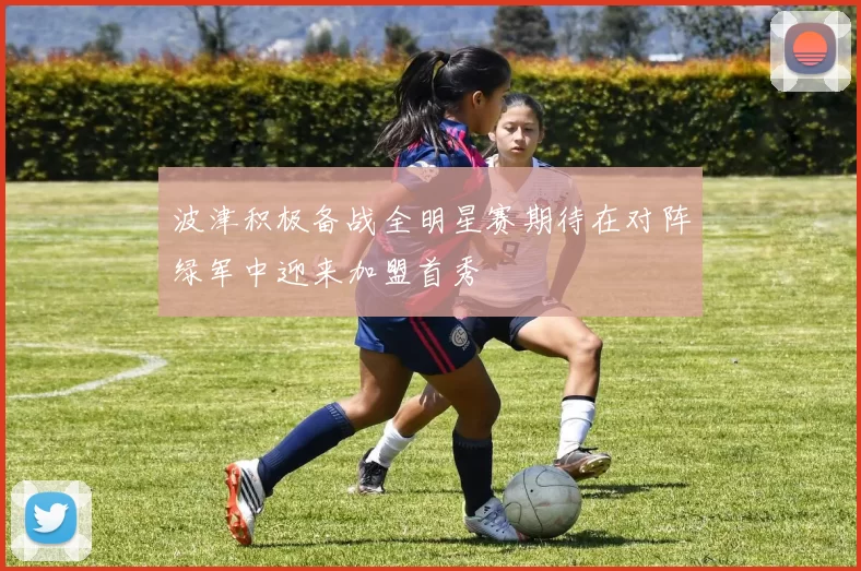波津积极备战全明星赛期待在对阵绿军中迎来加盟首秀