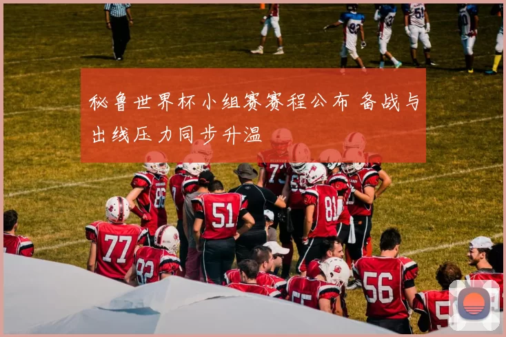 秘鲁世界杯小组赛赛程公布 备战与出线压力同步升温