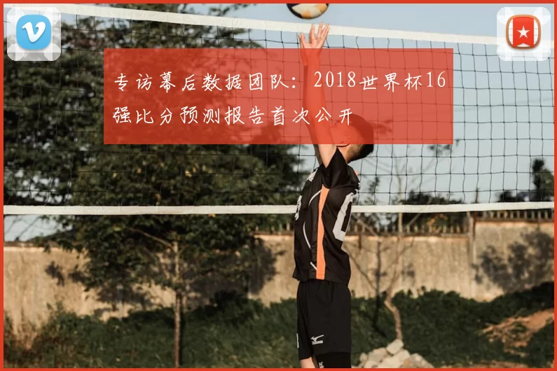 专访幕后数据团队:2018世界杯16强比分预测报告首次公开
