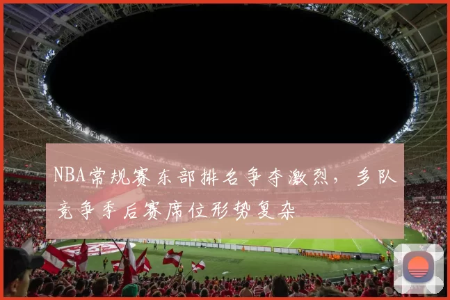NBA常规赛东部排名争夺激烈,多队竞争季后赛席位形势复杂