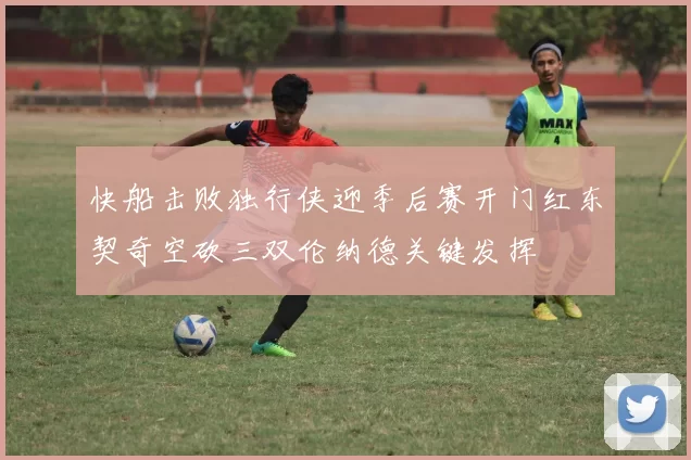 快船击败独行侠迎季后赛开门红东契奇空砍三双伦纳德关键发挥