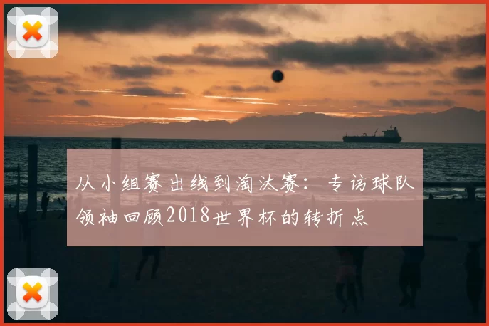 从小组赛出线到淘汰赛:专访球队领袖回顾2018世界杯的转折点