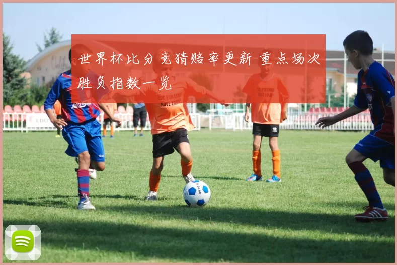 世界杯比分竞猜赔率更新 重点场次胜负指数一览