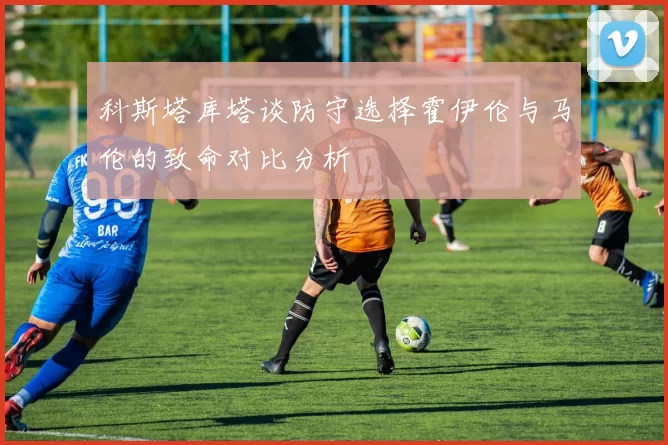 科斯塔库塔谈防守选择霍伊伦与马伦的致命对比分析