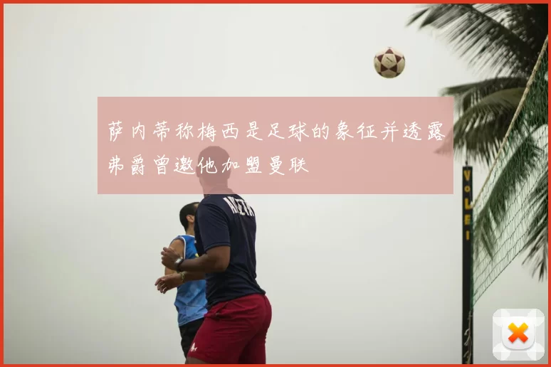 萨内蒂称梅西是足球的象征并透露弗爵曾邀他加盟曼联