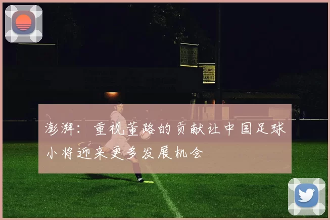 澎湃：重视董路的贡献让中国足球小将迎来更多发展机会