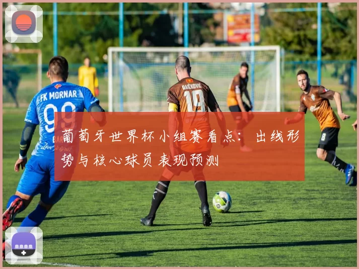 葡萄牙世界杯小组赛看点：出线形势与核心球员表现预测
